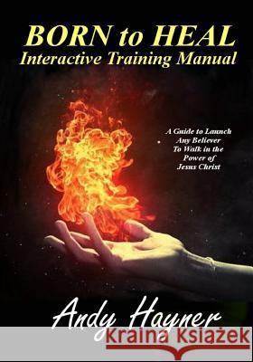 Born to Heal Interactive Training Manual: A Guide to Launch Any Believer to Walk in the Power of Jesus Christ Andy Hayner 9781523703692 Createspace Independent Publishing Platform
