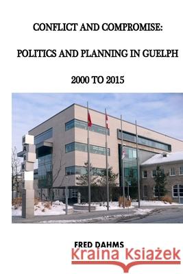 Conflict and Compromise: Politics and Planning in Guelph, 2000 to 2015 Dr Fred Dahms 9781523717965