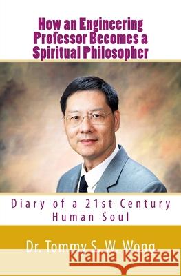 How an Engineering Professor Becomes a Spiritual Philosopher: Diary of a 21st Century Human Soul Dr Tommy S. W. Wong 9781523721115