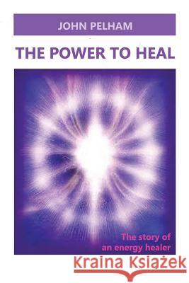 The Power to Heal: The story of an energy healer Pelham, John 9781523749331