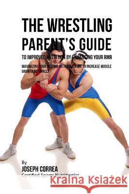 The Wrestling Parent's Guide to Improved Nutrition by Enhancing Your RMR: Maximizing Your Resting Metabolic Rate to Increase Muscle Growth Naturally Correa (Certified Sports Nutritionist) 9781523752430 Createspace Independent Publishing Platform