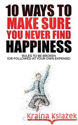 10 Ways To Make Sure You Never Find Happiness: Rules To Be Broken (Or Followed At Your Own Expense) Kruse, C. J. 9781523759354 Createspace Independent Publishing Platform