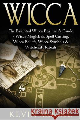 Wicca: The Essential Wicca Beginner's Guide - Wicca Magick & Spell Casting, Wicca Beliefs, Wicca Symbols & Witchcraft Rituals Kevin Moore 9781523805327