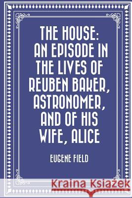 The House: An Episode in the Lives of Reuben Baker, Astronomer, and of His Wife, Alice Eugene Field 9781523829026