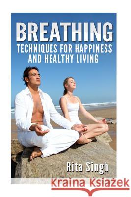 Breathing: Techniques for Happiness and Healthy Living: Breathing: for Anxiety, Depression, Focus, Energy and more. Singh, Rita 9781523835249