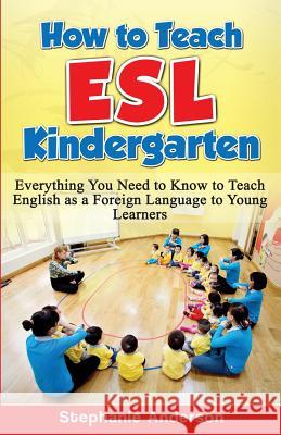 How to Teach ESL Kindergarten: Everything You Need to Know to Teach English as a Foreign Language to Young Learners Stephanie Anderson 9781523848768 Createspace Independent Publishing Platform