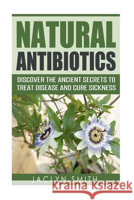 Natural Antibiotics: Discover the Ancient Secrets to Treat Disease and Cure Sickness Jaclyn Smith 9781523849024 Createspace Independent Publishing Platform