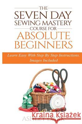 Sewing: The Seven Day Sewing Mastery Course For Absolute Beginners: Learn Easy With Step By Step Instructions - Images Include Dark, Ashley 9781523868100