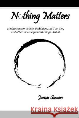 Nothing Matters: Meditations on Aikido, Buddhism, the Tao, Zen, and other inconsequential things....Vol. lll Sawers, James 9781523904181 Createspace Independent Publishing Platform