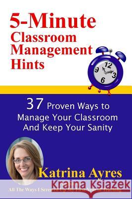 5-Minute Classroom Management Hints: 37 Proven Ways to Manage Your Classroom And Keep Your Sanity Ayres, Katrina 9781523928620 Createspace Independent Publishing Platform