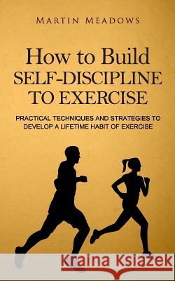 How to Build Self-Discipline to Exercise: Practical Techniques and Strategies to Develop a Lifetime Habit of Exercise Martin Meadows 9781523963126 Createspace Independent Publishing Platform