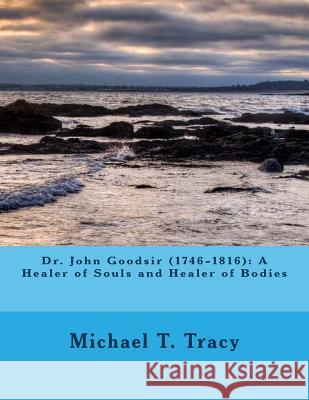 Dr. John Goodsir (1746-1816): A Healer of Souls and Healer of Bodies Michael T. Tracy 9781523980451 Createspace Independent Publishing Platform