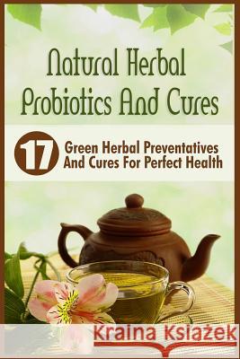 Natural Herbal Probiotics And Cures: 17 Green Herbal Preventatives And Cures For Perfect Health Abrahams, Victoria 9781523989140 Createspace Independent Publishing Platform