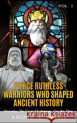 Fierce Ruthless Warriors Who Shaped Ancient History Vol. I: Alexander The Great, Charlemagne, Genghis Khan Smith, Andre T. 9781523990665