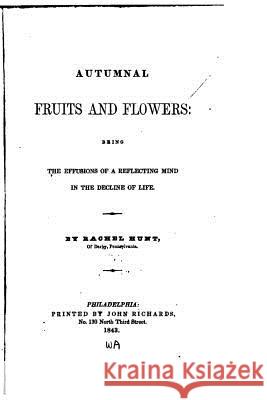 Autumnal Fruits and Flowers, Being the Effusions of a Reflecting Mind in the Decline of Life Rachel Hunt 9781523995677