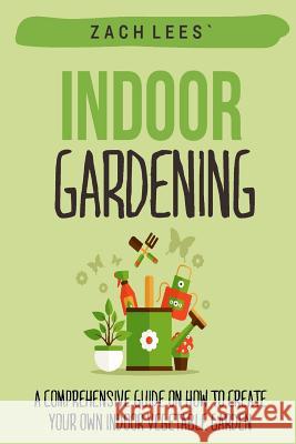Indoor Gardening: A Comprehensive Guide on How to Create your Own Indoor Vegetable Garden Lees, Zach 9781523995851 Createspace Independent Publishing Platform