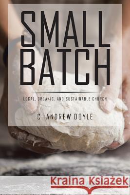 Small Batch: Local, Organic, and Sustainable Church C. Andrew Doyle 9781524500160 Xlibris