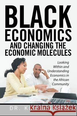 Black Economics and Changing the Economic Molecules: Looking Within and Understanding Economics in the African Community Dr Keith Gavin 9781524531980