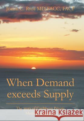 When Demand exceeds Supply: A story of Caribbean Private Medical Education Facp Jorge C Rios Facc, MD 9781524533632