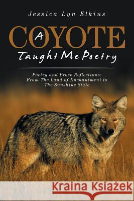 A Coyote Taught Me Poetry: Poetry and Prose Reflections: From the Land of Enchantment to the Sunshine State Jessica Lyn Elkins   9781524549299