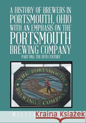 A History of Brewers in Portsmouth, Ohio with an Emphasis on the Portsmouth Brewing Company Part One: The 19th Century William Cullen 9781524559885