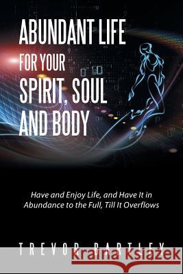 Abundant Life for Your Spirit, Soul and Body: Have and Enjoy Life, and Have It in Abundance to the Full, Till It Overflows Trevor Bartley 9781524561734