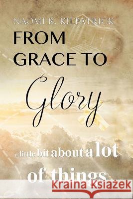 From Grace to Glory. . .: A Little Bit About A Lot of Things Kilpatrick, Naomi Ruth Jones 9781524591137