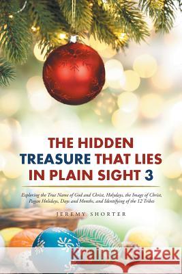 The Hidden Treasure That Lies in Plain Sight 3: Exploring the True Name of God and Christ, Holydays, the Image of Christ, Pagan Holidays, Days and Months, and Identifying of the 12 Tribes Jeremy Shorter 9781524612153
