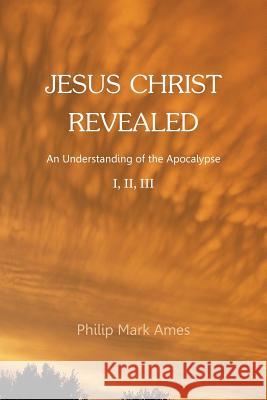 Jesus Christ Revealed: An Understanding of the Apocalypse I, II, III Philip Mark Ames 9781524617097