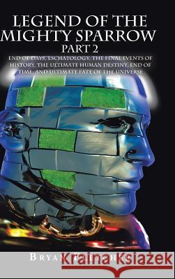Legend of the Mighty Sparrow Part 2: End of Days, Eschatology, the Final Events of History, the Ultimate Human Destiny, End of Time, and Ultimate Fate of the Universe Bryan Fletcher 9781524624460 Authorhouse