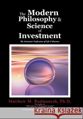 The Modern Philosophy & Science of Investment: The Axiomatic Unification of Life & Business Ph. D. Matthew M. Radmanesh 9781524627737