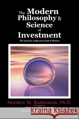 The Modern Philosophy & Science of Investment: The Axiomatic Unification of Life & Business Ph. D. Matthew M. Radmanesh 9781524627751