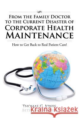 From the Family Doctor to the Current Disaster of Corporate Health Maintenance: How to Get Back to Real Patient Care! Thomas C. Jones Betsy M. Chalfin 9781524631222 Authorhouse