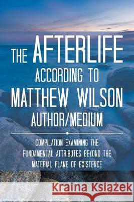 The Afterlife According to Matthew Wilson Author/Medium: Compilation Examining the Fundamental Attributes Beyond the Material Plane of Existence Matthew Wilson 9781524632267