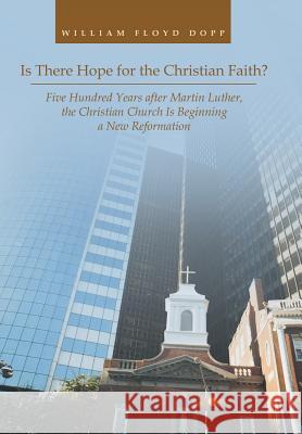 Is There Hope for the Christian Faith?: Five Hundred Years after Martin Luther, the Christian Church Is Beginning a New Reformation William Floyd Dopp 9781524638146