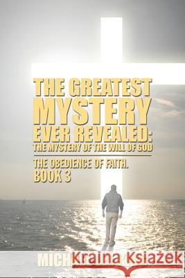 The Greatest Mystery Ever Revealed: The Mystery of the Will of God: The Obedience of Faith. Book 3 Michael Lee King 9781524646318