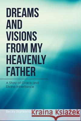 Dreams and Visions from My Heavenly Father: A Story of Grace and Divine Inheritance Becky Blankenship 9781524658427