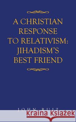 A Christian Response to Relativism: Jihadism's Best Friend John Ruiz 9781524688394 Authorhouse