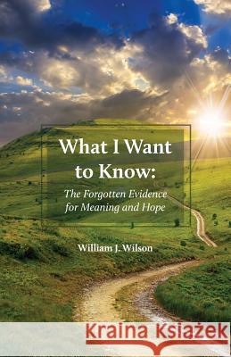 What I Want to Know: The Forgotten Evidence for Meaning and Hope William J. Wilson 9781525518201 FriesenPress
