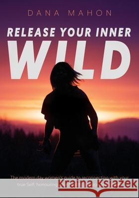 Release Your Inner Wild: The modern day women's guide to reconnecting with your true Self; honouring your health, passion and power Dana Mahon 9781525549984 FriesenPress