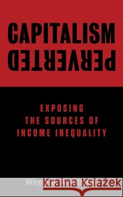 Capitalism Perverted: Exposing The Sources of Income Inequality Wayne D. Armitstead 9781525572043