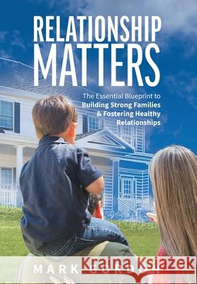 Relationship Matters: The Essential Blueprint to Building Strong Families & Fostering Healthy Relationships Gordon, Mark 9781525574351 FriesenPress