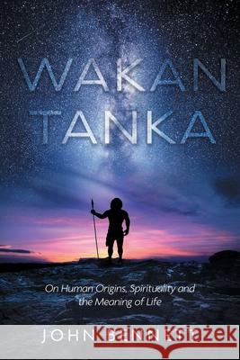Wakan Tanka: On Human Origins, Spirituality and the Meaning of Life John Bennett 9781525576942