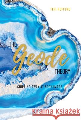 The Geode Theory: Chipping Away At Body Image Teri Hofford 9781525587078