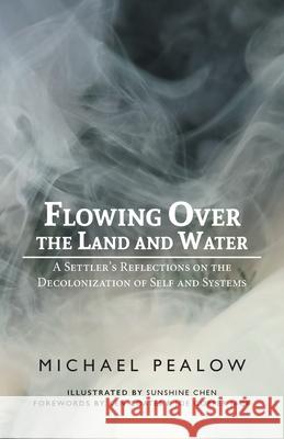 Flowing Over the Land and Water: A Settler's Reflections on the Decolonization of Self and Systems Michael Pealow Sunshine Chen 9781525593048 FriesenPress