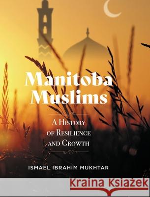 Manitoba Muslims: A History of Resilience and Growth Ismael Ibrahim Mukhtar 9781525598609 FriesenPress