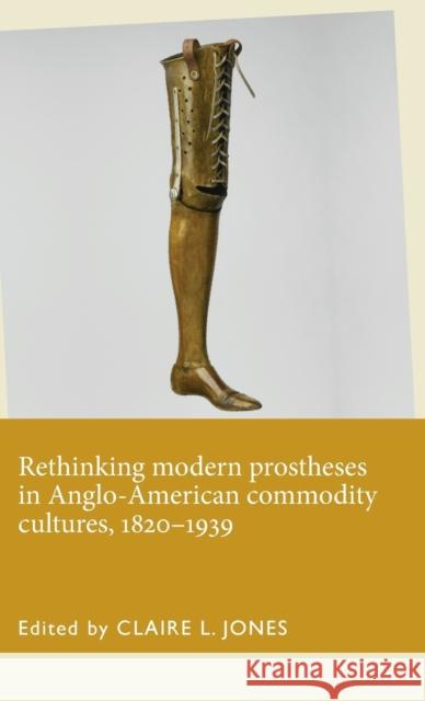 Rethinking Modern Prostheses in Anglo-American Commodity Cultures, 1820-1939 Claire Jones 9781526101426