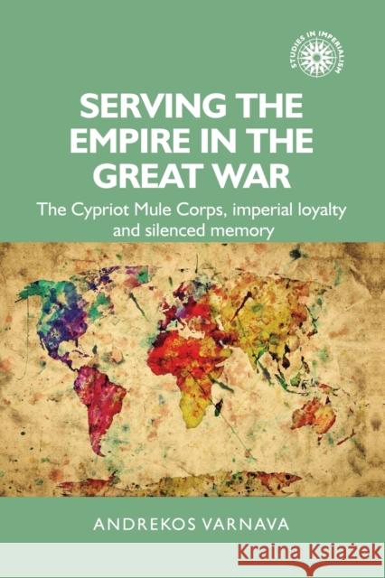 Serving the Empire in the Great War: The Cypriot Mule Corps, Imperial Loyalty and Silenced Memory Andrekos Varnava 9781526103697 Manchester University Press