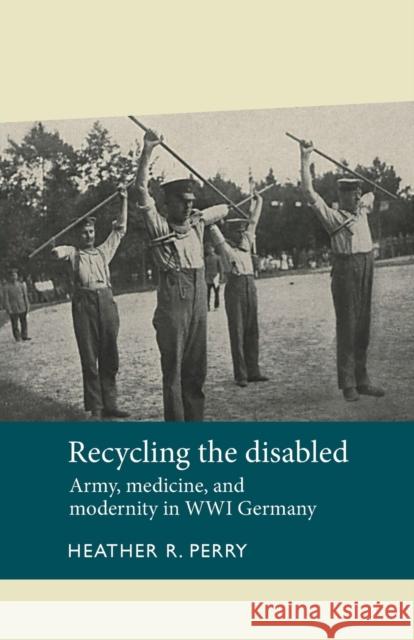 Recycling the Disabled: Army, Medicine, and Modernity in Wwi Germany Heather R. Perry 9781526106773