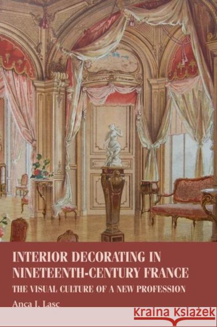 Interior Decorating in Nineteenth-Century France: The Visual Culture of a New Profession Anca I. Lasc 9781526113382 Manchester University Press